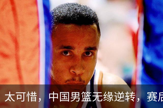 太可惜，中国男篮无缘逆转，赛后评分张懿赵杰最佳，一首发0分